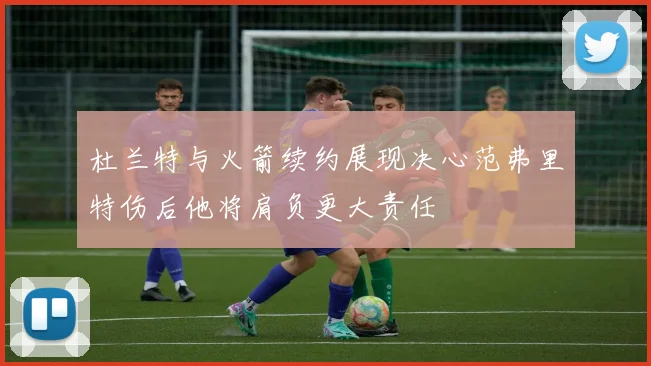 杜兰特与火箭续约展现决心范弗里特伤后他将肩负更大责任