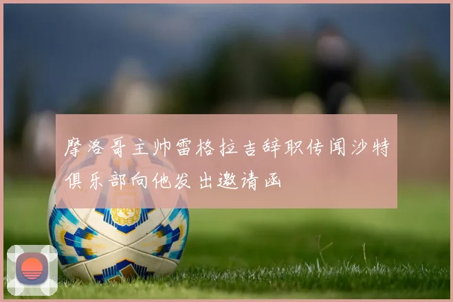 摩洛哥主帅雷格拉吉辞职传闻沙特俱乐部向他发出邀请函
