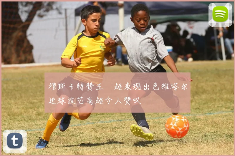 穆斯卡特赞王燊超表现出色维塔尔进球技艺高超令人赞叹