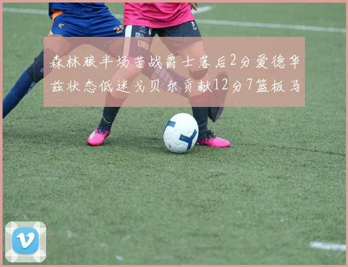 森林狼半场苦战爵士落后2分爱德华兹状态低迷戈贝尔贡献12分7篮板马卡表现抢眼拿下15分