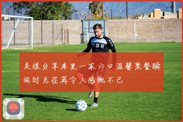 美媒分享库里一家六口温馨聚餐瞬间时光荏苒令人感慨不已