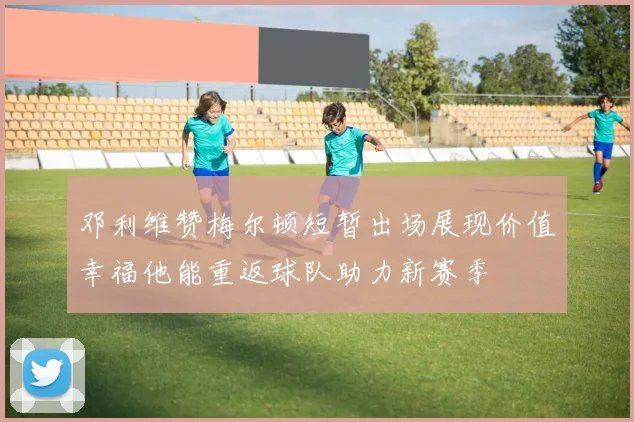 邓利维赞梅尔顿短暂出场展现价值幸福他能重返球队助力新赛季