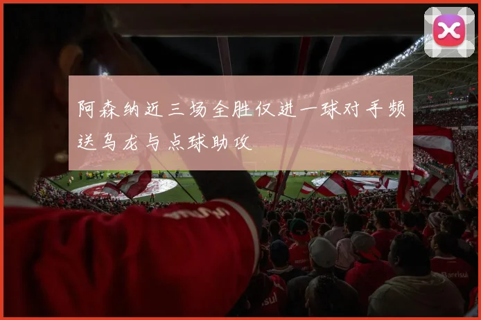 阿森纳近三场全胜仅进一球对手频送乌龙与点球助攻