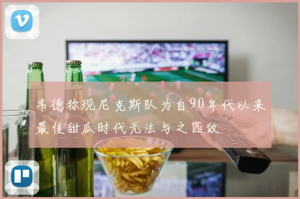 韦德称现尼克斯队为自90年代以来最佳甜瓜时代无法与之匹敌