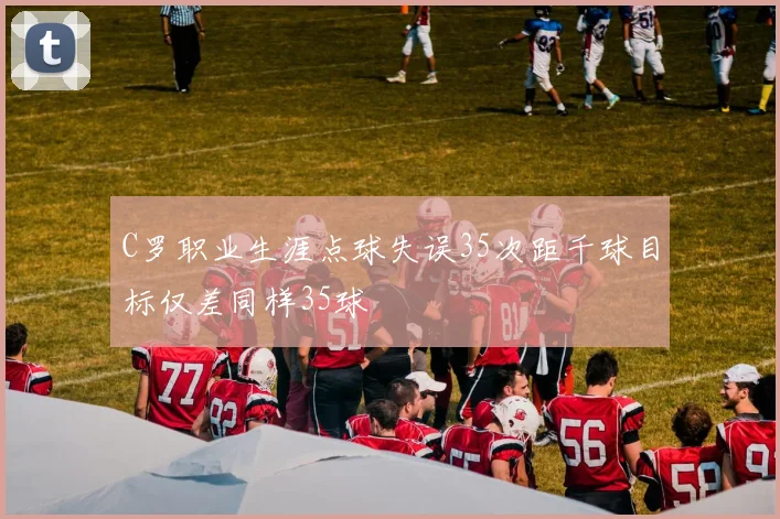 C罗职业生涯点球失误35次距千球目标仅差同样35球