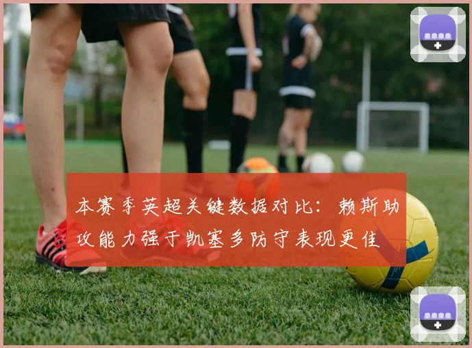 本赛季英超关键数据对比：赖斯助攻能力强于凯塞多防守表现更佳