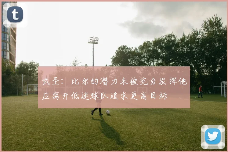 武圣：比尔的潜力未被充分发挥他应离开低迷球队追求更高目标