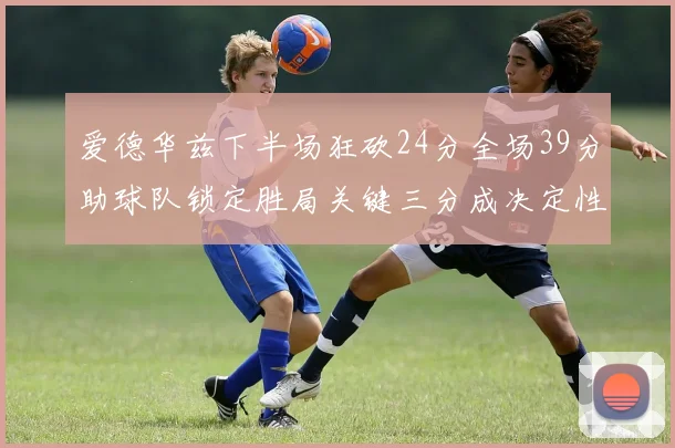 爱德华兹下半场狂砍24分全场39分助球队锁定胜局关键三分成决定性因素
