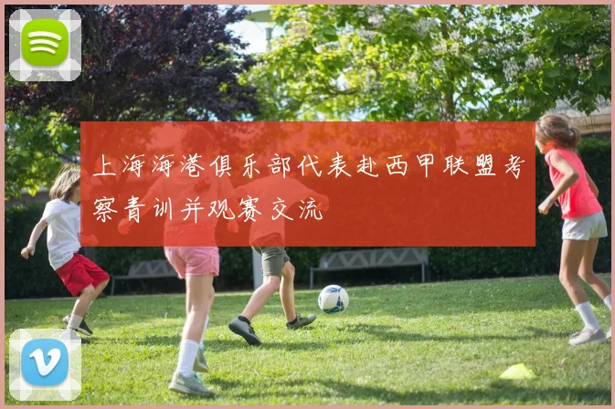 上海海港俱乐部代表赴西甲联盟考察青训并观赛交流