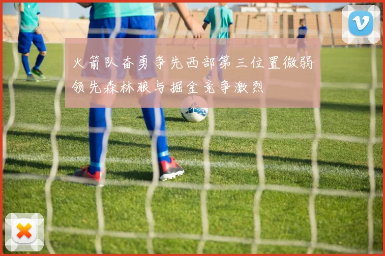 火箭队奋勇争先西部第三位置微弱领先森林狼与掘金竞争激烈
