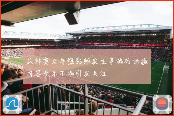 瓜帅赛后与摄影师发生争执对拍摄内容表示不满引发关注