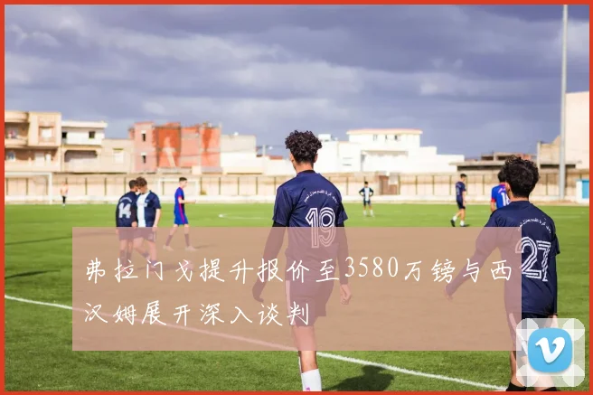 弗拉门戈提升报价至3580万镑与西汉姆展开深入谈判