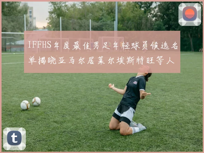 IFFHS年度最佳男足年轻球员候选名单揭晓亚马尔居莱尔埃斯特旺等人入围