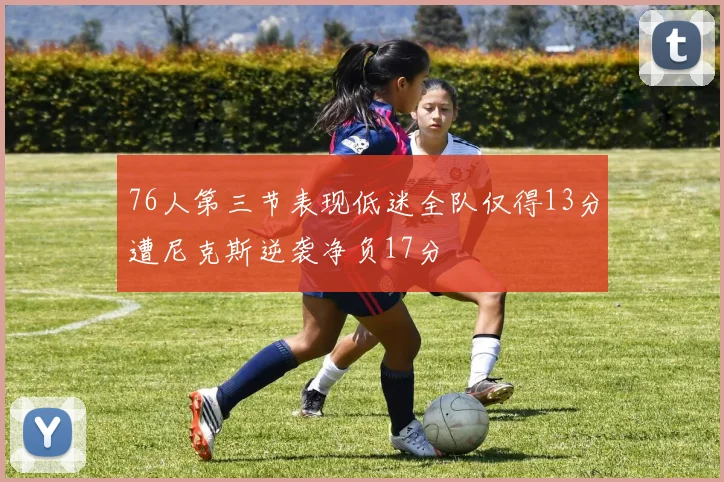 76人第三节表现低迷全队仅得13分遭尼克斯逆袭净负17分