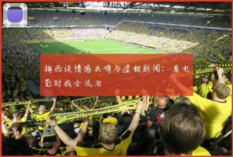 梅西谈情感共鸣与虚假新闻：看电影时我会流泪