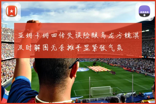亚姆卡姆回传失误险酿乌龙方镜淇及时解围无奈摊手显紧张气氛