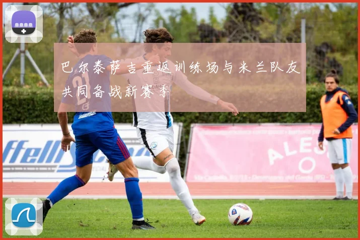 巴尔泰萨吉重返训练场与米兰队友共同备战新赛季