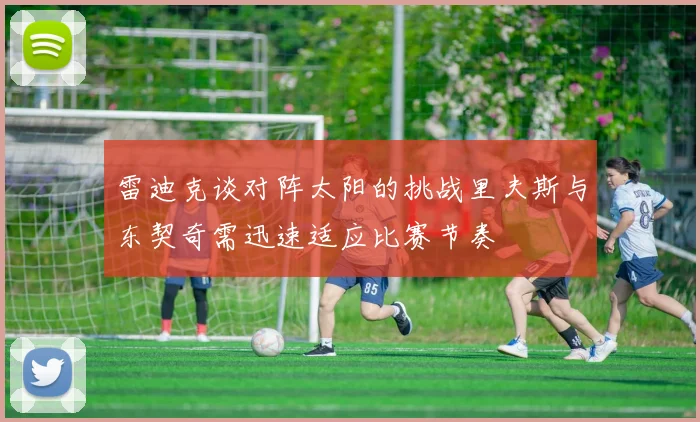 雷迪克谈对阵太阳的挑战里夫斯与东契奇需迅速适应比赛节奏