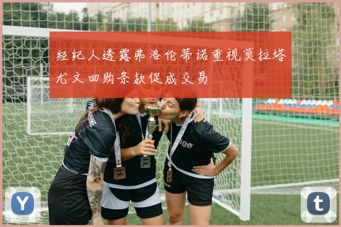 经纪人透露弗洛伦蒂诺重视莫拉塔尤文回购条款促成交易