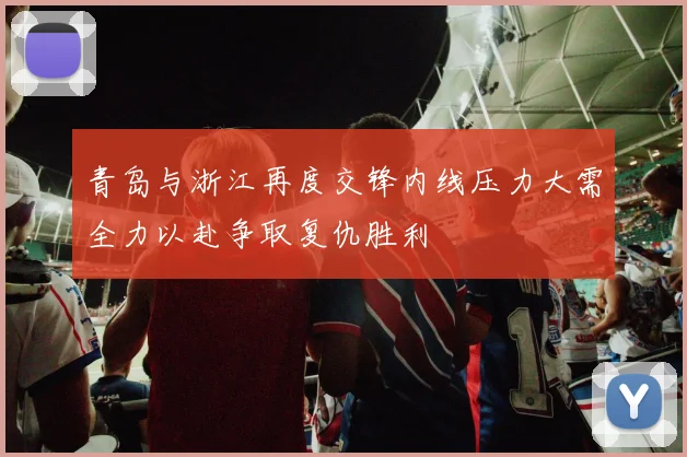 青岛与浙江再度交锋内线压力大需全力以赴争取复仇胜利