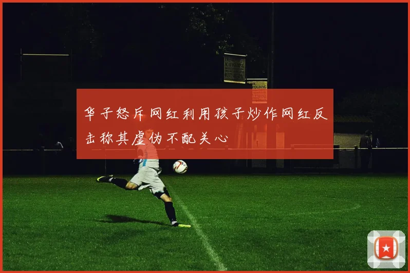 华子怒斥网红利用孩子炒作网红反击称其虚伪不配关心
