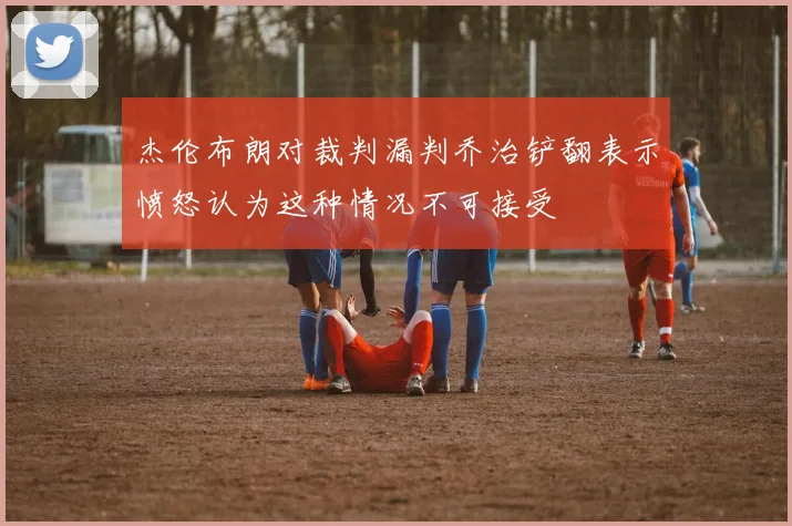 杰伦布朗对裁判漏判乔治铲翻表示愤怒认为这种情况不可接受