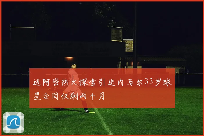 迈阿密热火探索引进内马尔33岁球星合同仅剩两个月