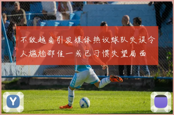 不敌越南引发媒体热议球队失误令人尴尬邵佳一或已习惯失望局面