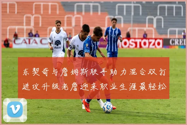 东契奇与詹姆斯联手助力混合双打进攻升级老詹迎来职业生涯最轻松赛季