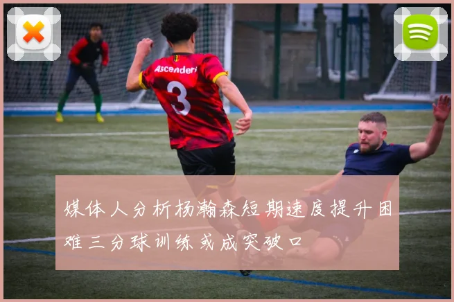 媒体人分析杨瀚森短期速度提升困难三分球训练或成突破口