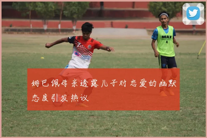 姆巴佩母亲透露儿子对恋爱的幽默态度引发热议