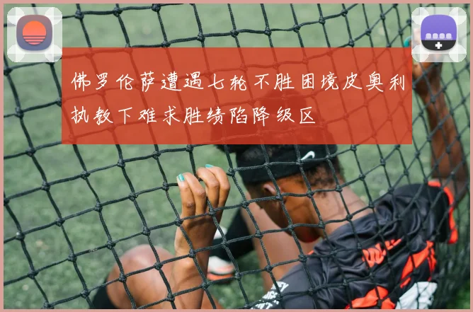 佛罗伦萨遭遇七轮不胜困境皮奥利执教下难求胜绩陷降级区