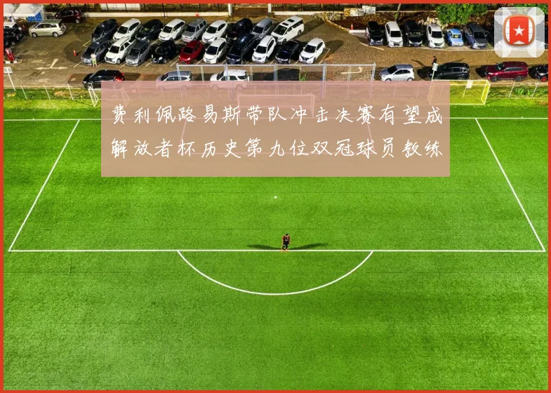 费利佩路易斯带队冲击决赛有望成解放者杯历史第九位双冠球员教练